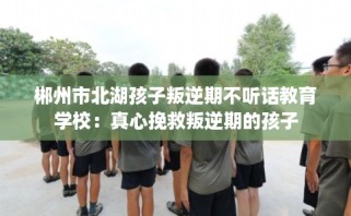 郴州市北湖孩子叛逆期不听话教育学校：真心挽救叛逆期的孩子