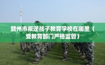 赣州市叛逆孩子教育学校在哪里（受教育部门严格监管）
