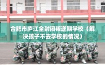 合肥市庐江全封闭叛逆期学校(解决孩子不去学校的情况)