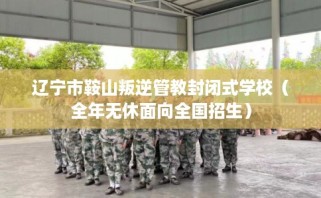辽宁市鞍山叛逆管教封闭式学校（全年无休面向全国招生）