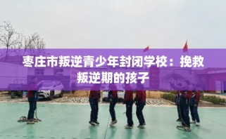 枣庄市叛逆青少年封闭学校：挽救叛逆期的孩子