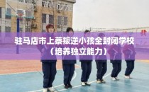 驻马店市上蔡叛逆小孩全封闭学校（培养独立能力）