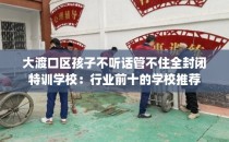 大渡口区孩子不听话管不住全封闭特训学校:行业前十的学校推荐