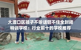 大渡口区孩子不听话管不住全封闭特训学校：行业前十的学校推荐