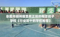 阜阳市颍州哪里有正规的叛逆孩子学校（行业前十的学校推荐）