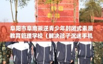 阜阳市阜南叛逆青少年封闭式素质教育管理学校（解决孩子沉迷手机的情况）