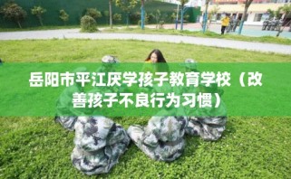 岳阳市平江厌学孩子教育学校（改善孩子不良行为习惯）