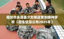 廊坊市永清县少女叛逆要到哪种学校（招生信息公布2025年）