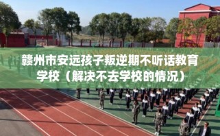 赣州市安远孩子叛逆期不听话教育学校（解决不去学校的情况）