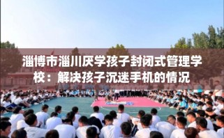 淄博市淄川厌学孩子封闭式管理学校：解决孩子沉迷手机的情况