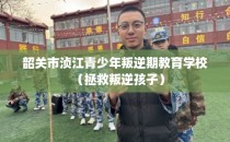 韶关市浈江青少年叛逆期教育学校（拯救叛逆孩子）