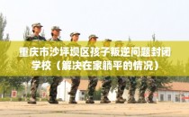 重庆市沙坪坝区孩子叛逆问题封闭学校(解决在家躺平的情况)