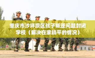 重庆市沙坪坝区孩子叛逆问题封闭学校（解决在家躺平的情况）