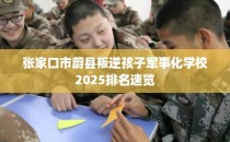 张家口市蔚县叛逆孩子军事化学校2025排名速览