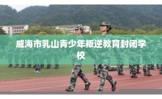 威海市乳山青少年叛逆教育封闭学校