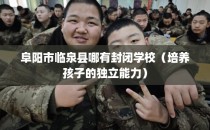 阜阳市临泉县哪有封闭学校（培养孩子的独立能力）