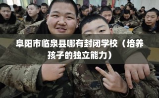 阜阳市临泉县哪有封闭学校（培养孩子的独立能力）