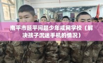 南平市延平问题少年戒网学校（解决孩子沉迷手机的情况）