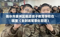 衡水市冀州区叛逆孩子教育学校在哪里（全封闭军事化管理）
