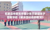 石家庄市新乐市青少年不听话孩子管教学校（解决混社会的情况）