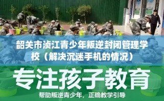 韶关市浈江青少年叛逆封闭管理学校（解决沉迷手机的情况）