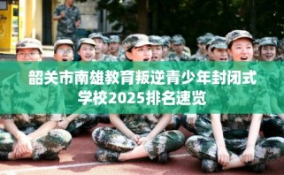 韶关市南雄教育叛逆青少年封闭式学校2025排名速览