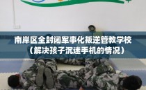 南岸区全封闭军事化叛逆管教学校（解决孩子沉迷手机的情况）