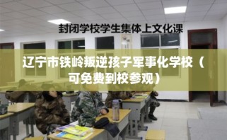 辽宁市铁岭叛逆孩子军事化学校（可免费到校参观）