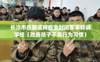 长沙市岳麓戒网瘾全封闭军事特训学校（改善孩子不良行为习惯）
