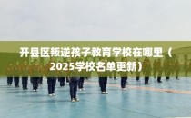 开县区叛逆孩子教育学校在哪里（2025学校名单更新）