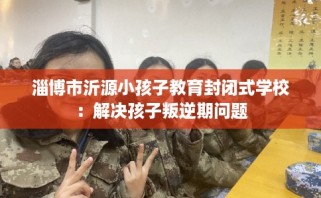 淄博市沂源小孩子教育封闭式学校：解决孩子叛逆期问题
