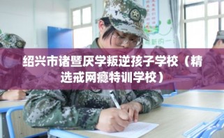 绍兴市诸暨厌学叛逆孩子学校（精选戒网瘾特训学校）