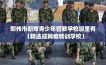 郑州市新郑青少年管教学校哪里有（精选戒网瘾特训学校）