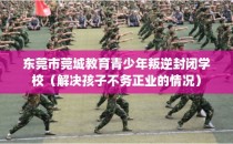 东莞市莞城教育青少年叛逆封闭学校（解决孩子不务正业的情况）
