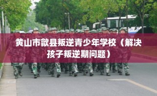 黄山市歙县叛逆青少年学校（解决孩子叛逆期问题）