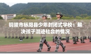 铜陵市枞阳县少年封闭式学校：解决孩子混迹社会的情况