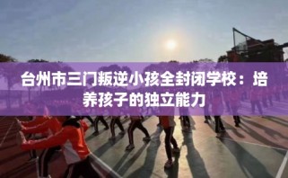 台州市三门叛逆小孩全封闭学校：培养孩子的独立能力