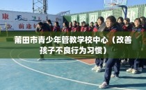 莆田市青少年管教学校中心（改善孩子不良行为习惯）