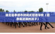湖北省孝感市封闭式管理学校（拯救叛逆期的孩子）