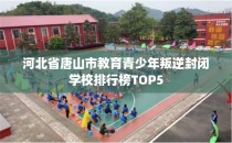 河北省唐山市教育青少年叛逆封闭学校排行榜TOP5