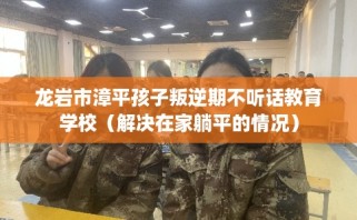龙岩市漳平孩子叛逆期不听话教育学校（解决在家躺平的情况）
