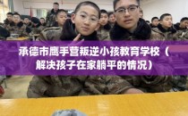 承德市鹰手营叛逆小孩教育学校（解决孩子在家躺平的情况）