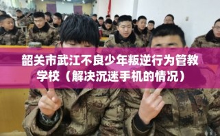 韶关市武江不良少年叛逆行为管教学校（解决沉迷手机的情况）