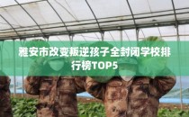 雅安市改变叛逆孩子全封闭学校排行榜TOP5