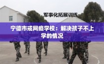 宁德市戒网瘾学校：解决孩子不上学的情况