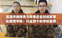 芜湖市南陵青少年叛逆全封闭军事化教育学校：行业前十的学校推荐