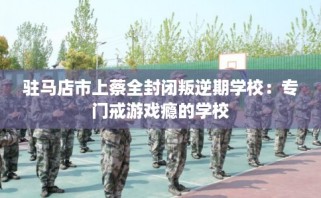 驻马店市上蔡全封闭叛逆期学校：专门戒游戏瘾的学校