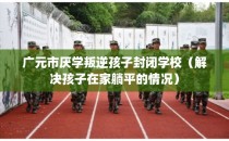 广元市厌学叛逆孩子封闭学校（解决孩子在家躺平的情况）