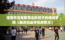 洛阳市洛龙教育出好孩子的培训学校（解决沉迷手机的情况）