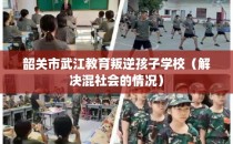 韶关市武江教育叛逆孩子学校（解决混社会的情况）
